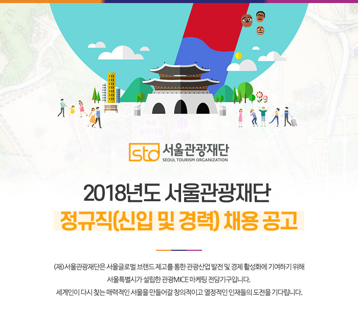 서울관광재단 SEOUL TOURISM ORGANIZATION 2018년도 서울관광재단 정규직(신입 및 경력) 채용 공고 : (재)서울관광재단은 서울글로벌 브랜드 제고를 통한 관광산업 발전 및 경제 활성화에 기여하기 위해 서울특별시가 설립한 관광MICE 마케팅 전담기구입니다. 세계인이 다시 찾는 매력적인 서울을 만들어갈 창의적이고 열정적인 인재들의 도전을 기다립니다.