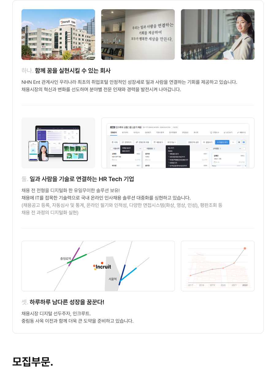 하나. 함께 꿈을 실현시킬 수 있는 회사 - NHN Ent 관계사인 우리나라 최초의 취업포털 안정적인 성장세로 일과 사람을 연결하는 기회를 제공하고 있습니다. 채용시장의 혁신과 변화를 선도하며 분야별 전문 인재와 경력을 발전시켜 나아갑니다. 둘. 일과 사람을 기술로 연결하는 HR Tech 기업 - 채용 전 전형을 디지털화 한 유일무이한 솔루션 보유!  채용에 IT를 접목한 기술력으로 국내 온라인 인사채용 솔루션 대중화를 싱현하고 있습니다. (채용공고 등록, 자동심사 및 통계, 온라인 필기와 인적성, 다양한 면접시스템(화상, 영상, 인성), 평판조회 등 채용 전 과정의 디지털화 실현) 셋. 하루하루 남다른 성장을 꿈꾼다! - 채용시장 디지털 선두주자, 인크루트. 중림동 사옥 이전과 함께 더욱 큰 도약을 준비하고 있습니다. 모집부문.