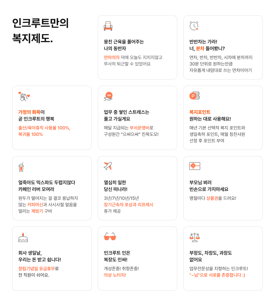 뭉친 근육을 풀어주는 나의 동반자 안마의자 덕에 오늘도 지치지않고 무사히 퇴근할 수 있었어요. 반반차는 가라! 너, 분차 들어봤니? 연차, 반차, 반반차, 시차에 분차까지 30분 단위로 원하는만큼 자유롭게 내맘대로 쓰는 연차이야기. 가정의 화목이 곧 인크루트의 행복 출산/육아휴직 사용율 100%, 복귀율 100%. 업무 중 쌓인 스트레스는 풀고 가실게요 매달 지급되는 부서운영비로 구성원간 “으쌰으쌰” 친목도모! 복지포인트 원하는 대로 사용해요! 매년 기본 선택적 복지 포인트와 생일축하 포인트, 매월 칭찬사원 선정 후 포인트 부여. 얼죽아도 믹스파도 두렵지않다 카페인 러버 모여라 원두가 떨어지는 걸 결코 용납하지 않는 커피머신과사시사철 얼음을 얼리는 제빙기 구비. 열심히 일한 당신 떠나라! 3년/7년/10년/15년 장기근속자 포상과 리프레시 휴가 제공. 부모님 뵈러 빈손으로 가지마세요 명절마다 상품권을 드려요! 회사 생일날, 우리는 돈 받고 쉽니다! 창립기념일 유급휴무로 전 직원이 쉬어요. 인크루트 인은 복장도 인싸! 개성존중! 취향존중! 의상 노터치! 부장도, 차장도, 과장도 없어요 업무전문성을 지향하는 인크루트! ~님 으로 서로를 존중합니다 :)